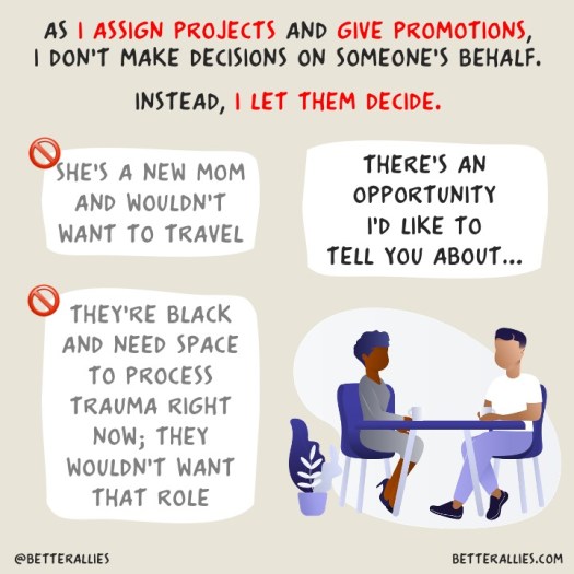 Illustration with the title As I assign projects and give promotions, I don't make decisions on someone's behalf. Instead, I let them decide. It has a person of color and a white person seated at a table. Around them are text bubbles. One has gray text reading She's a new mom and wouldn't want the travel (with the universal do not enter symbol of a red circle with a red line through it.) Another bubble has gray text reading They're Black and need space to process trauma right now; they wouldn't want that role (also with the universal do not enter symbol). A third bubble with bolder black text reads There's an opportunity I'd like to tell you about. In the lower corners are @betterallies and betterallies.com.